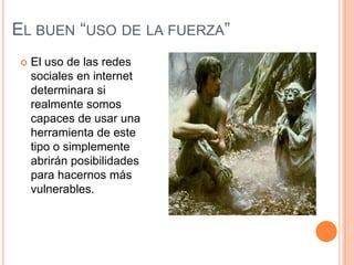 EL BUEN “USO DE LA FUERZA”
   El uso de las redes
    sociales en internet
    determinara si
    realmente somos
    capaces de usar una
    herramienta de este
    tipo o simplemente
    abrirán posibilidades
    para hacernos más
    vulnerables.
 