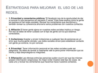 ESTRATEGIAS PARA MEJORAR EL USO DE LAS
REDES.
   1. Privacidad y comentarios públicos “El facebook nos da la oportunidad de dar
    a conocer lo que pensamos sin pensarlo 2 veces” Esta frase explica cómo la gente
    se expresa en las redes sociales. Revisar los comentarios que escribimos y
    también revisar su coherencia ahorraría varios problemas con nuestros contactos.

   2. Afiliación El tener gente ajena en nuestras redes sociales implica un riesgo.
    Por eso se debe de tener cuidado con el tipo de gente con la que estamos
    conectados.

   3. Invitaciones Aceptar y enviar invitaciones a cualquier tipo de personas es un
    error que mucha gente comete. Las redes sociales sirven para establecer contacto
    con gente ya conocía, no por conocer.

   4. Privacidad Tener información personal en las redes sociales suele ser
    peligrosos. Se debe de revisar si realmente vale la pena poner información que es
    intima y deja desprotegida su integridad.

   5. Difamación Las ofensas entre las personas suelen ocurrir por que las mismas
    poseen información vergonzosa. Es mejor evitar mostrar este tipo de cosas de
    cada uno y revisar los comentarios que hacemos hacia nuestros contactos.
 