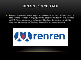 RENREN – 160 MILLONES
• Renren la cual tiene su sede en Pequín, es una red social de China y apodada como “La
copia China de Facebook” es muy popular entre los estudiantes de dicho país, en febrero
de 2011, Renren publico que ya contaba con 160 millones de miembros y en abril del
mismo año, ya tenia mas de 31 millones de miembros activos mensualmente.
 