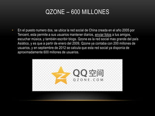 QZONE – 600 MILLONES
• En el puesto numero dos, se ubica la red social de China creada en el año 2005 por
Tencent, esta permite a sus usuarios mantener diarios, enviar fotos a tus amigos,
escuchar música, y también escribir blogs. Qzone es la red social mas grande del país
Asiático, y es que a partir de enero del 2009, Qzone ya contaba con 200 millones de
usuarios, y en septiembre de 2012 se calcula que esta red social ya disponía de
aproximadamente 600 millones de usuarios.
 