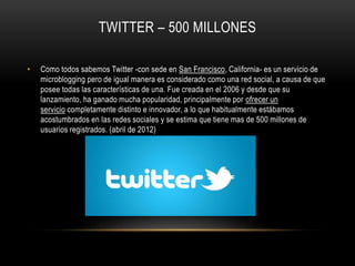 TWITTER – 500 MILLONES
• Como todos sabemos Twitter -con sede en San Francisco, California- es un servicio de
microblogging pero de igual manera es considerado como una red social, a causa de que
posee todas las características de una. Fue creada en el 2006 y desde que su
lanzamiento, ha ganado mucha popularidad, principalmente por ofrecer un
servicio completamente distinto e innovador, a lo que habitualmente estábamos
acostumbrados en las redes sociales y se estima que tiene mas de 500 millones de
usuarios registrados. (abril de 2012)
 