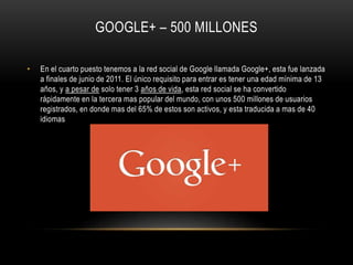 GOOGLE+ – 500 MILLONES
• En el cuarto puesto tenemos a la red social de Google llamada Google+, esta fue lanzada
a finales de junio de 2011. El único requisito para entrar es tener una edad mínima de 13
años, y a pesar de solo tener 3 años de vida, esta red social se ha convertido
rápidamente en la tercera mas popular del mundo, con unos 500 millones de usuarios
registrados, en donde mas del 65% de estos son activos, y esta traducida a mas de 40
idiomas
 