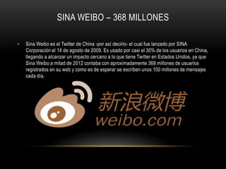 SINA WEIBO – 368 MILLONES
• Sina Weibo es el Twitter de China -por así decirlo- el cual fue lanzado por SINA
Corporación el 14 de agosto de 2009. Es usado por casi el 30% de los usuarios en China,
llegando a alcanzar un impacto cercano a lo que tiene Twitter en Estados Unidos, ya que
Sina Weibo a mitad de 2012 contaba con aproximadamente 368 millones de usuarios
registrados en su web y como es de esperar se escriben unos 100 millones de mensajes
cada día.
 