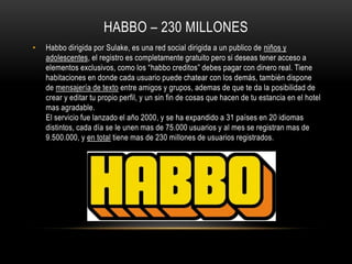 HABBO – 230 MILLONES
• Habbo dirigida por Sulake, es una red social dirigida a un publico de niños y
adolescentes, el registro es completamente gratuito pero si deseas tener acceso a
elementos exclusivos, como los “habbo creditos” debes pagar con dinero real. Tiene
habitaciones en donde cada usuario puede chatear con los demás, también dispone
de mensajería de texto entre amigos y grupos, ademas de que te da la posibilidad de
crear y editar tu propio perfil, y un sin fin de cosas que hacen de tu estancia en el hotel
mas agradable.
El servicio fue lanzado el año 2000, y se ha expandido a 31 países en 20 idiomas
distintos, cada día se le unen mas de 75.000 usuarios y al mes se registran mas de
9.500.000, y en total tiene mas de 230 millones de usuarios registrados.
 