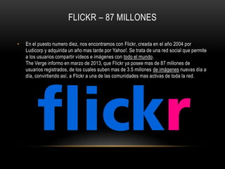 FLICKR – 87 MILLONES
• En el puesto numero diez, nos encontramos con Flickr, creada en el año 2004 por
Ludicorp y adquirida un año mas tarde por Yahoo!. Se trata de una red social que permite
a los usuarios compartir vídeos e imágenes con todo el mundo.
The Verge informo en marzo de 2013, que Flickr ya posee mas de 87 millones de
usuarios registrados, de los cuales suben mas de 3.5 millones de imágenes nuevas día a
día, convirtiendo así, a Flickr a una de las comunidades mas activas de toda la red.
 