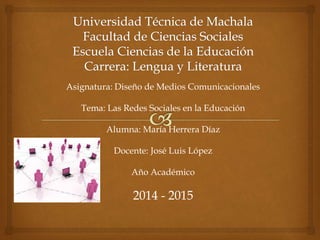 Asignatura: Diseño de Medios Comunicacionales 
Tema: Las Redes Sociales en la Educación 
Alumna: María Herrera Díaz 
Docente: José Luis López 
Año Académico 
2014 - 2015 
 