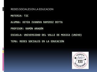 MATERIA: TIC
ALUMNA: KEYZA IVANOVA RAMIREZ DEYTA
PROFESOR: RAMÓN ARAGÓN
ESCUELA: UNIVERSIDAD DEL VALLE DE MEXICA (UNIVO)
TEMA: REDES SOCIALES EN LA EDUCACIÓN
REDES SOCIALES EN LA EDUCACION
 