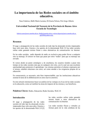 La importancia de las Redes sociales en el ámbito
educativo.
Naso Federico, Balbi María Luciana, Di Grazia Nelson, Peri Jorge Alberto
Universidad Nacional del Noroeste de la Provincia de Buenos Aires
Escuela de Tecnología
federico.naso@nexo.unnoba.edu.ar, lbalbi@unnoba.edu.ar, nelson.digrazia@nexo.unnoba.edu.ar,
jp28580@yahoo.com,
Resumen
El auge y propagación de las redes sociales de todo tipo ha alcanzado niveles impensados
hace solo unos años. Gracias a los aportes de la denominada Web 2.0 las redes sociales
online están ganando terreno frente a otras alternativas de comunicación vía Internet.
En las redes sociales, nadie depende de nadie en exclusiva para poder llevar a cualquier
otro su mensaje. El emisor no tiene que pasar por otros “nodos” para que su mensaje sea
enviado.
Si vemos desde un punto estratégico y de enseñanza, los usuarios tienden a pasar más
tiempo en las redes sociales más que en cualquier otro sitio, con lo cual son una excelente
oportunidad para potenciar el aprendizaje. Las mismas permiten al alumno expresarse por
sí mismo, entablar relaciones con otros, así como atender a las exigencias propias de su
educación.
En consecuencia, es necesario, más bien imprescindible, que las instituciones educativas
asuman la tarea de la alfabetización en estos nuevos entornos.
En éste artículo intentaremos hacer un análisis de las ventajas en el uso de las redes sociales
en la educación, como así también las áreas de impacto de las mismas y sus beneficios.
Palabras Claves: Redes, Educación, Redes Sociales, Web 2.0
Introducción
El auge y propagación de las redes
sociales de todo tipo ha alcanzado niveles
impensados hace solo unos años. Gracias a
los aportes de la denominada Web 2.0 [2]
las redes sociales online están ganando
terreno frente a otras alternativas de
comunicación vía Internet.
Las redes sociales físicas y virtuales ya
forman parte de la vida cotidiana de las
 