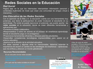 ¿Por qué usar las redes sociales en el aula?
http://blog.educalab.es/cniie/2014/04/14/por-que-usar-
las-redes-sociales-en-el-aula/
El uso educativo de las redes sociales
http://propuestastic.elarequi.com/propuestas-didacticas/el-
trabajo-en-red-y-las-redes-sociales/el-uso-educativo-de-las-
redes-sociales/
Autor: María
A. Pérez L.
Recursos Recomendados
Red Social
Página web en la que los internautas intercambian información personal y
contenidos multimedia de modo que crean una comunidad de amigos virtual e
interactiva.
Uso Educativo de las Redes Sociales
Con la aparición de la Web 2.0, la educación cuenta con una herramienta muy
poderosa, que tiene la particularidad de poder involucrar al estudiante en su
aprendizaje. Por ende se puede mencionar el potencial, que puede aportar las
redes sociales en la educación, donde se crean diferentes herramientas y
aplicaciones que:
•Fomenta el trabajo colaborativo.
•Responsabiliza a todos los actores en el proceso de enseñanza–aprendizaje.
Donde el estudiante juega un rol protagónico.
•Proporciona herramientas eficientes y eficaces para los estudiantes.
•Desarrollan competencias tecnológicas imprescindibles para operar en el
entorno educativo.
•Apertura de la difusión de la actividad educativa.
Por estas razones y algunas otras no mencionadas, debemos entender la
importancia de asumir un cambio en las estrategias de enseñanza – aprendizaje,
que nos enfoca y ubica en un mundo globalizado.
Video de usos de redes
sociales y TICs en educación:
Este video presenta una
conferencia de los valores
que aporta TIC´s y Redes
Sociales en la educación.
https://www.youtube.com/wat
ch?v=dMHNwzlzgSM
Redes Sociales en la Educación
Redes Sociales en la
Educación por María Pérez se
distribuye bajo una Licencia Creative
Commons Atribución-NoComercial
4.0 Internacional.
 
