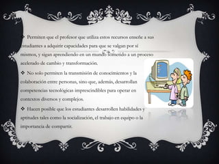  Permiten que el profesor que utiliza estos recursos enseñe a sus
estudiantes a adquirir capacidades para que se valgan por sí
mismos, y sigan aprendiendo en un mundo sometido a un proceso
acelerado de cambio y transformación.
 No solo permiten la transmisión de conocimientos y la
colaboración entre personas, sino que, además, desarrollan
competencias tecnológicas imprescindibles para operar en
contextos diversos y complejos.
 Hacen posible que los estudiantes desarrollen habilidades y
aptitudes tales como la socialización, el trabajo en equipo o la
importancia de compartir.

 