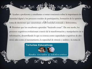  Ayudan a profesores y estudiantes a tomar conciencia sobre la importancia de la
identidad digital y los procesos sociales de participación, formación de la opinión y
toma de decisiones que caracterizan a una sociedad avanzada y democrática.
 Permiten que los estudiantes aprendan “haciendo cosas”. De este modo, los
procesos cognitivos evolucionan a través de la transformación y manipulación de la
información, desarrollando lo que se conoce como capacidades cognitivas de alto

nivel, tales como el razonamiento, la capacidad de síntesis y análisis y la toma de

 