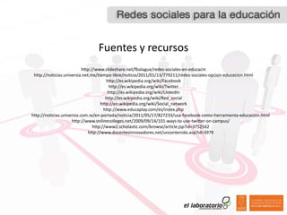 Fuentes  y  recursos
                           http://www.slideshare.net/fbalague/redes-­‐sociales-­‐en-­‐educacin
 http://noticias.universia.net.mx/tiempo-­‐libre/noticia/2011/01/13/779211/redes-­‐sociales-­‐opcion-­‐educacion.html
                                        http://es.wikipedia.org/wiki/Facebook
                                          http://es.wikipedia.org/wiki/Twitter
                                         http://es.wikipedia.org/wiki/LinkedIn
                                        http://es.wikipedia.org/wiki/Red_social
                                     http://en.wikipedia.org/wiki/Social_network
                                       http://www.educaplay.com/es/index.php
http://noticias.universia.com.sv/en-­‐portada/noticia/2011/05/17/827233/usa-­‐facebook-­‐como-­‐herramienta-­‐educacion.html
                     http://www.onlinecolleges.net/2009/09/14/101-­‐ways-­‐to-­‐use-­‐twitter-­‐on-­‐campus/
                                 http://www2.scholastic.com/browse/article.jsp?id=3752562
                              http://www.docentesinnovadores.net/uncontenido.asp?id=3979
 