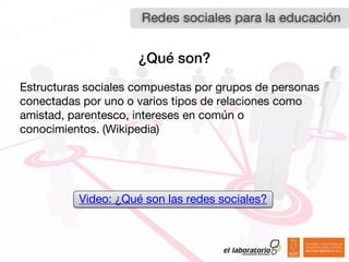 ¿Qué son?
Estructuras sociales compuestas por grupos de personas
conectadas por uno o varios tipos de relaciones como
amistad, parentesco, intereses en común o
conocimientos. (Wikipedia)




          Video: ¿Qué son las redes sociales?
 