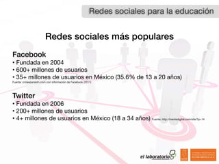 Redes sociales más populares
Facebook
• Fundada en 2004
• 600+ millones de usuarios
• 35+ millones de usuarios en México (35.6% de 13 a 20 años)
Fuente: cnnexpansión.com con información de Facebook (2011)




Twitter
• Fundada en 2006
• 200+ millones de usuarios
• 4+ millones de usuarios en México (18 a 34 años) Fuente: http://mentedigital.com/site/?p=14
 