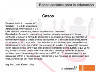Casos
Escuela: Instituto Laurens, AC
Grados: 1, 2 y 3 de secundaria
Asignaturas: Informática I, II y III
Uso: Informar de eventos, tareas, recordatorios, circulares.
Resultados: Se sienten aceptados y que forman parte de un grupo; tienen
confianza y buscan la forma de agradecer lo que haces por ellos; por ejemplo yo
también tomo fotos o videos de sus actividades en la escuela (asambleas, talent
show, paseos, etc.) y los subo para levantar su autoestima y que desarrollen sus
talentos que a veces los ocultan por lo mismo de la edad. He aprendido que este
es un espacio social libre y que ellos pueden expresarse como gusten, y que yo no
voy a ir de chismosa con la directora a decirle lo que ellos hacen en las redes
sociales, para mi eso es respetar su espacio VIRTUAL. Yo les recomiendo a los
papás que entren a Facebook que monitoreen a sus hijos que se comuniquen con
ellos, aunque sea por redes sociales.

Ing. Ma. Luisa Karem Ulloa
 