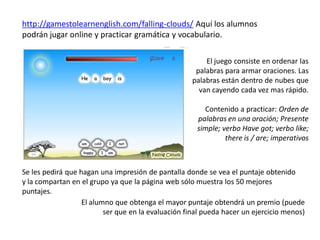 http://gamestolearnenglish.com/falling-clouds/ Aquí los alumnos
podrán jugar online y practicar gramática y vocabulario.

...