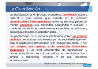 La Globalización
•  La globalización es un proceso económico, tecnológico, social y
   cultural a gran escala, que consist...