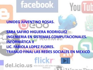 UNIDEG JUVENTINO ROSAS.

SARA SAFIRO HIGUERA RODRIGUEZ
INGENIERIA EN SISTEMAS COMPUTACIONALES.
INFORMÁTICA II
LIC. FABIOLA LOPEZ FLORES.
TRABAJO FINAL LAS REDES SOCIALES EN MEXICO


             REDES SOCIALES, SARA SAFIRO HIGUERA
                                                   1
                         RODRIGUEZ
 