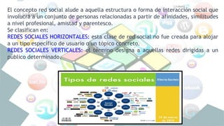 El concepto red social alude a aquella estructura o forma de interacción social que
involucra a un conjunto de personas relacionadas a partir de afinidades, similitudes
a nivel profesional, amistad y parentesco.
Se clasifican en:
REDES SOCIALES HORIZONTALES: esta clase de red social no fue creada para alojar
a un tipo específico de usuario o un tópico concreto.
REDES SOCIALES VERTICALES: el término designa a aquellas redes dirigidas a un
público determinado.
 