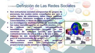 ★ Son estructuras sociales compuestas de grupos de
personas, las cuales están conectadas por uno o
varios tipos de relaciones, tales como amistad,
parentesco, intereses comunes o que comparten
conocimientos, e ideas de libre expresión.
★ La investigación multidisciplinar ha mostrado que
las redes sociales operan en muchos niveles.
★ Se utilizan las mismas infraestructuras
telemáticas, generalmente basadas en los
servicios de software social, que permite
comunicaciones de uno a todos y de uno a uno.
★ Algunos de sus miembros realizan actividades
para el mantenimiento del grupo.
★ Se realizan actividades que propician
interacciones entre los integrantes que
proporcionan ayuda emotiva y cognitiva.
Definición de Las Redes Sociales
 