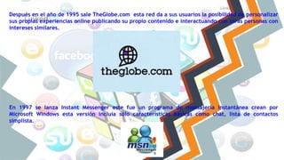 Después en el año de 1995 sale TheGlobe.com esta red da a sus usuarios la posibilidad de personalizar
sus propias experiencias online publicando su propio contenido e interactuando con otras personas con
intereses similares.
En 1997 se lanza Instant Messenger este fue un programa de mensajería instantánea crean por
Microsoft Windows esta versión incluía sólo características básicas como chat, lista de contactos
simplista.
 
