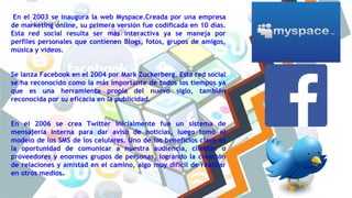 En el 2003 se inaugura la web Myspace.Creada por una empresa
de marketing online, su primera versión fue codificada en 10 días.
Esta red social resulta ser más interactiva ya se maneja por
perfiles personales que contienen Blogs, fotos, grupos de amigos,
música y vídeos.
Se lanza Facebook en el 2004 por Mark Zuckerberg. Esta red social
se ha reconocido como la más importante de todos los tiempos ya
que es una herramienta propia del nuevo siglo, también
reconocida por su eficacia en la publicidad.
En el 2006 se crea Twitter inicialmente fue un sistema de
mensajería interna para dar aviso de noticias, luego tomó el
modelo de los SMS de los celulares. Uno de los beneficios clave es
la oportunidad de comunicar a nuestra audiencia, clientes o
proveedores y enormes grupos de personas, logrando la creación
de relaciones y amistad en el camino, algo muy difícil de realizar
en otros medios.
 