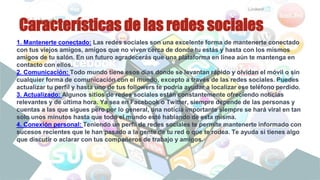 Características de las redes sociales
1. Mantenerte conectado: Las redes sociales son una excelente forma de mantenerte conectado
con tus viejos amigos, amigos que no viven cerca de donde tu estás y hasta con los mismos
amigos de tu salón. En un futuro agradecerás que una plataforma en línea aún te mantenga en
contacto con ellos.
2. Comunicación: Todo mundo tiene esos días donde se levantan rápido y olvidan el móvil o sin
cualquier forma de comunicación con el mundo, excepto a través de las redes sociales. Puedes
actualizar tu perfil y hasta uno de tus followers te podría ayudar a localizar ese teléfono perdido.
3. Actualizado: Algunos sitios de redes sociales están constantemente ofreciendo noticias
relevantes y de última hora. Ya sea en Facebook o Twitter, siempre depende de las personas y
cuentas a las que sigues pero por lo general, una noticia importante siempre se hará viral en tan
solo unos minutos hasta que todo el mundo esté hablando de esta misma.
4. Conexión personal: Teniendo un perfil de redes sociales te permite mantenerte informado con
sucesos recientes que le han pasado a la gente de tu red o que te rodea. Te ayuda si tienes algo
que discutir o aclarar con tus compañeros de trabajo y amigos.
 