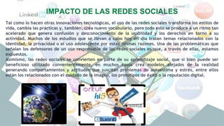 IMPACTO DE LAS REDES SOCIALES
Tal como lo hacen otras innovaciones tecnológicas, el uso de las redes sociales transforma los estilos de
vida, cambia las prácticas y, también, crea nuevo vocabulario, pero todo esto se produce a un ritmo tan
acelerado que genera confusión y desconocimiento de la usabilidad y los derechos en torno a su
actividad. Muchos de los estudios que se llevan a cabo hoy en día tratan temas relacionados con la
identidad, la privacidad o el uso adolescente por estas mismas razones. Una de las problemáticas que
señalan los defensores de un uso responsable de las redes sociales es que, a través de ellas, estamos
expuestos.
Asimismo, las redes sociales se convierten en parte de su aprendizaje social, que si bien puede ser
beneficioso utilizado convenientemente, en muchos casos crea modelos alejados de la realidad
generando comportamientos y actitudes que suscitan problemas de autoestima y estrés, entre ellos
están los relacionados con el cuidado de la imagen, los prototipos de éxito o la reputación digital.
 