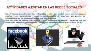 ACTIVIDADES A EVITAR EN LAS REDES SOCIALES
las actividades que debemos evitar en las redes sociales son muchas ya que por equivocación
muchas veces transmitimos claves personales,dígitos de seguridad que pueden ser
interceptados por personas dedicadas a este tipo de delitos.
Otra actividad de peligro que muchas veces realizamos es agregar personas que no
conocemos a nuestras redes sociales creando muchas veces conflictos de distintos tipos.
 