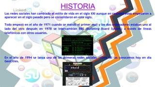 HISTORIA
Las redes sociales han cambiado el estilo de vida en el siglo XXI aunque en realidad estas empezaron a
aparecer en el siglo pasado pero se consolidaron en este siglo.
Todo empezó en el año de 1971 cuando se mandó el primer mail y los dos ordenadores estaban uno al
lado del otro después en 1978 se intercambian BBS (Bulleting Board System) a través de líneas
telefónicas con otros usuarios.
En el año de 1994 se lanza una de las primeras redes sociales como tal las conocemos hoy en día
GeoCities.
 