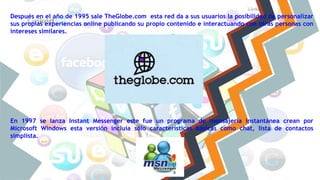 Después en el año de 1995 sale TheGlobe.com esta red da a sus usuarios la posibilidad de personalizar
sus propias experiencias online publicando su propio contenido e interactuando con otras personas con
intereses similares.
En 1997 se lanza Instant Messenger este fue un programa de mensajería instantánea crean por
Microsoft Windows esta versión incluía sólo características básicas como chat, lista de contactos
simplista.
 