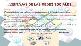 VENTAJAS DE LAS REDES SOCIALES
Ventajas:
1) Puede ser utilizada en el sector académico y laboral, para el intercambio de diversas experiencias innovadoras.
2) Los empresarios que hacen uso de las redes han demostrado un nivel de eficiencia y un acertado trabajo en equipo,
consolidando proyectos de gestión del conocimiento.
3) Favorecen la participación y el trabajo colaborativo entre las personas, es decir, permiten a los usuarios participar en un
proyecto en línea desde cualquier lugar.
4) Permiten construir una identidad personal y/o virtual, debido a que permiten a los usuarios compartir todo tipo de
información (aficiones, creencias, ideologías, etc.) con el resto de los cibernautas.
5) Facilitan las relaciones entre las personas, evitando todo tipo de barreras tanto culturales como físicas.
6) Facilitan el aprendizaje integral fuera del aula escolar, y permiten poner en práctica los conceptos adquiridos.
 