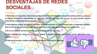 DESVENTAJAS DE REDES
SOCIALES
Desventajas:
1) Personas con segundas intenciones pueden invadir la privacidad de otros provocando grandes problemas
al mismo. Compañías especialistas en seguridad afirman que para los hackers es muy sencillo obtener
información confidencial de sus usuarios.
2) Para algunos países ser usuario de estas redes se convierte en una amenaza para la seguridad nacional.
Esto ha hecho que para el personal relacionado con la seguridad de un país sea una prohibición.
3) Si no es utilizada de forma correcta puede convertir en una adicción.
4) Gran cantidad de casos de pornografía infantil y pedofilia se han manifestado en las diferentes redes
sociales.
5) Falta de privacidad, siendo mostrada públicamente información personal.
 