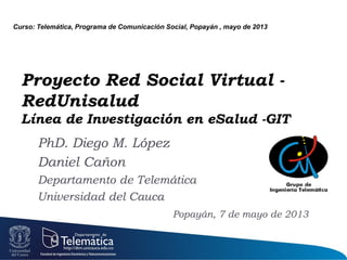 Proyecto Red Social Virtual -
RedUnisalud
Línea de Investigación en eSalud -GIT
PhD. Diego M. López
Daniel Cañon
Departamento de Telemática
Universidad del Cauca
Popayán, 7 de mayo de 2013
Curso: Telemática, Programa de Comunicación Social, Popayán , mayo de 2013
 