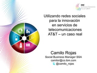 Utilizando redes sociales
    para la innovación
      en servicios de
   telecomunicaciones
   AT&T – un caso real



    Camilo Rojas
Social Business Manager SSA
    camilor@co.ibm.com
         @camilo_rojas
                              1
 