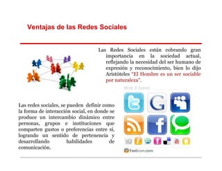 Ventajas de las Redes Sociales


                                   Las Redes Sociales están cobrando gran
                                      importancia en la sociedad actual,
                                      reflejando la necesidad del ser humano de
                                      expresión y reconocimiento, bien lo dijo
                                      Aristóteles “El Hombre es un ser sociable
                                      por naturaleza".



Las redes sociales, se pueden definir como
la forma de interacción social, en donde se
produce un intercambio dinámico entre
personas, grupos e instituciones que
comparten gustos o preferencias entre sí,
logrando un sentido de pertenencia y
desarrollando          habilidades      de
comunicación.
 