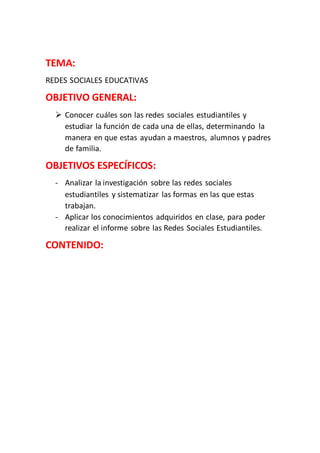 TEMA:
REDES SOCIALES EDUCATIVAS
OBJETIVO GENERAL:
 Conocer cuáles son las redes sociales estudiantiles y
estudiar la función de cada una de ellas, determinando la
manera en que estas ayudan a maestros, alumnos y padres
de familia.
OBJETIVOS ESPECÍFICOS:
- Analizar la investigación sobre las redes sociales
estudiantiles y sistematizar las formas en las que estas
trabajan.
- Aplicar los conocimientos adquiridos en clase, para poder
realizar el informe sobre las Redes Sociales Estudiantiles.
CONTENIDO:
 