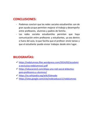 CONCLUSIONES:
- Podemos concluir que las redes sociales estudiantiles son de
gran ayuda ya que permiten mejorar el trabajo y desempeño
entre profesores, alumnos y padres de familia.
- Las redes sociales estudiantiles permiten que haya
comunicación entre profesores y estudiantes, ya sea dentro
o fuera del aula, lo que facilita que el profesor envíe tareas y
que el estudiante pueda enviar trabajos desde otro lugar.
BILIOGRAFÍAS:
 https://redalumnos.files.wordpress.com/2014/02/academi
a-exclusiva-redalumnos1.pdf
 https://educacion2.com/diipo-una-red-social-didactca-
para-profesores-y-alumnos/
 https://es.wikipedia.org/wiki/Edmodo
 https://sites.google.com/site/redeseduca11/redalumnos
 