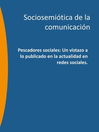 Sociosemiótica de la
        comunicación

Pescadores sociales: Un vistazo a
 lo publicado en la actualidad en
                   redes sociales.
 