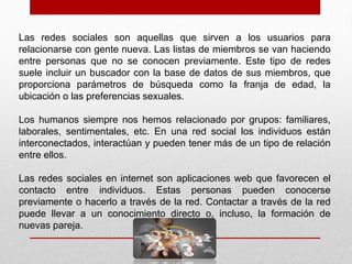 Las redes sociales son aquellas que sirven a los usuarios para
relacionarse con gente nueva. Las listas de miembros se van haciendo
entre personas que no se conocen previamente. Este tipo de redes
suele incluir un buscador con la base de datos de sus miembros, que
proporciona parámetros de búsqueda como la franja de edad, la
ubicación o las preferencias sexuales.
Los humanos siempre nos hemos relacionado por grupos: familiares,
laborales, sentimentales, etc. En una red social los individuos están
interconectados, interactúan y pueden tener más de un tipo de relación
entre ellos.
Las redes sociales en internet son aplicaciones web que favorecen el
contacto entre individuos. Estas personas pueden conocerse
previamente o hacerlo a través de la red. Contactar a través de la red
puede llevar a un conocimiento directo o, incluso, la formación de
nuevas pareja.
 
