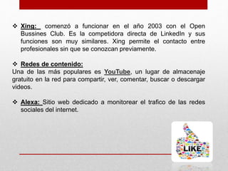  Xing: comenzó a funcionar en el año 2003 con el Open
Bussines Club. Es la competidora directa de LinkedIn y sus
funciones son muy similares. Xing permite el contacto entre
profesionales sin que se conozcan previamente.
 Redes de contenido:
Una de las más populares es YouTube, un lugar de almacenaje
gratuito en la red para compartir, ver, comentar, buscar o descargar
videos.
 Alexa: Sitio web dedicado a monitorear el trafico de las redes
sociales del internet.
 