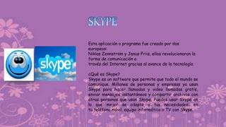 Esta aplicación o programa fue creado por dos
europeos:
Niklas Zennström y Janus Friis, ellos revolucionaron la
forma de comunicación a
través del Internet gracias al avance de la tecnología
¿Qué es Skype?
Skype es un software que permite que todo el mundo se
comunique. Millones de personas y empresas ya usan
Skype para hacer llamadas y video llamadas gratis,
enviar mensajes instantáneos y compartir archivos con
otras personas que usan Skype. Puedes usar Skype en
lo que mejor se adapte a tus necesidades: en
tu teléfono móvil, equipo informático o TV con Skype.
 