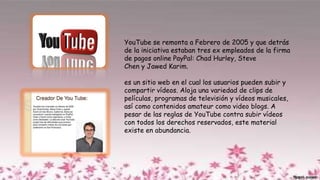 YouTube se remonta a Febrero de 2005 y que detrás
de la iniciativa estaban tres ex empleados de la firma
de pagos online PayPal: Chad Hurley, Steve
Chen y Jawed Karim.
es un sitio web en el cual los usuarios pueden subir y
compartir vídeos. Aloja una variedad de clips de
películas, programas de televisión y vídeos musicales,
así como contenidos amateur como video blogs. A
pesar de las reglas de YouTube contra subir vídeos
con todos los derechos reservados, este material
existe en abundancia.
 