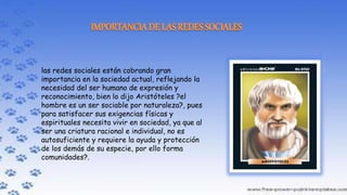 las redes sociales están cobrando gran
importancia en la sociedad actual, reflejando la
necesidad del ser humano de expresión y
reconocimiento, bien lo dijo Aristóteles ?el
hombre es un ser sociable por naturaleza?, pues
para satisfacer sus exigencias físicas y
espirituales necesita vivir en sociedad, ya que al
ser una criatura racional e individual, no es
autosuficiente y requiere la ayuda y protección
de los demás de su especie, por ello forma
comunidades?.
 
