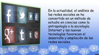 En la actualidad, el análisis de
las redes sociales se ha
convertido en un método de
estudio en ciencias como la
antropología o la sociología.
Internet y las nuevas
tecnologías favorecen el
desarrollo y ampliación de las
redes sociales.
 