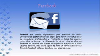 Facebook fue creado originalmente para fomentar las redes
universitarias; posteriormente se amplió para incluir a los estudiantes
de secundaria, profesionales y finalmente a todos los usuarios
potenciales de internet. A diferencia de otras redes sociales, en
Facebook los usuarios solo pueden hacer públicos sus perfiles a otros
usuarios del sitio. Hoy en día ¿quién no tiene un perfil en Facebook?
Sin duda Facebook es la red social que más usuarios atrae.
 
