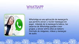 WhatsApp es una aplicación de mensajería
que permite enviar y recibir mensajes sin
pagar. Además de la mensajería básica, los
usuarios de WhatsApp pueden crear
grupos, y enviar entre ellos un número
ilimitado de imágenes, vídeos y mensajes
de audio.
 