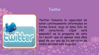 Twitter fomenta la capacidad de
estar continuamente informados en
forma breve, bajo el lema Dilo en
140 caracteres. ¿Qué está
pasando? es la pregunta de esta
red social, que en apenas unos años
pasó de ser uno de los servicios de
redes sociales más elegidos.
 