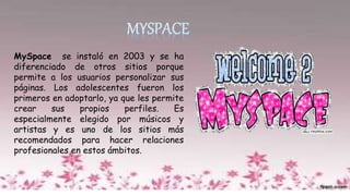 MySpace se instaló en 2003 y se ha
diferenciado de otros sitios porque
permite a los usuarios personalizar sus
páginas. Los adolescentes fueron los
primeros en adoptarlo, ya que les permite
crear sus propios perfiles. Es
especialmente elegido por músicos y
artistas y es uno de los sitios más
recomendados para hacer relaciones
profesionales en estos ámbitos.
 