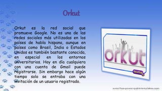 Orkut es la red social que
promueve Google. No es una de las
redes sociales más utilizadas en los
países de habla hispana, aunque en
países como Brasil, India o Estados
Unidos es también bastante conocida,
en especial en los entornos
universitarios. Hoy en día cualquiera
con una cuenta de Gmail puede
registrarse. Sin embargo hace algún
tiempo solo se entraba con una
invitación de un usuario registrado.
 
